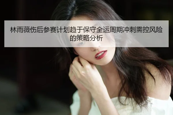 林雨薇伤后参赛计划趋于保守全运周期冲刺需控风险的策略分析
