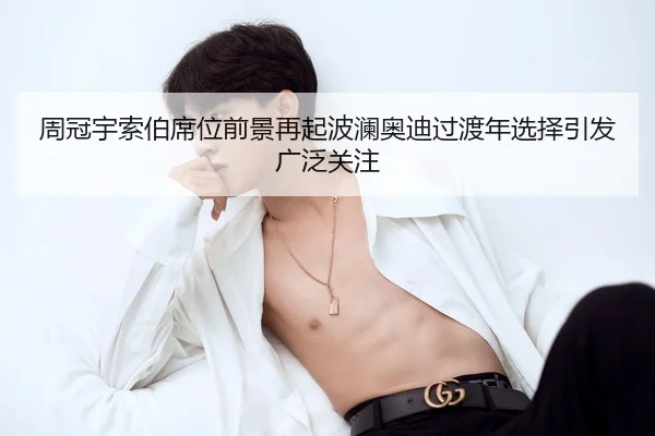 周冠宇索伯席位前景再起波澜奥迪过渡年选择引发广泛关注