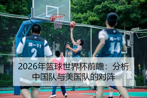 2026年篮球世界杯前瞻：分析中国队与美国队的对阵