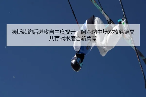赖斯续约后进攻自由度提升，阿森纳中场双核厄德高共存战术磨合新篇章
