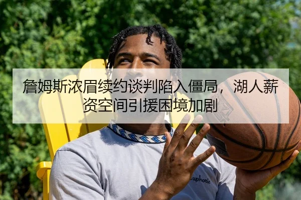 詹姆斯浓眉续约谈判陷入僵局，湖人薪资空间引援困境加剧