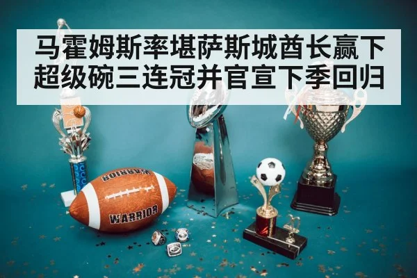 马霍姆斯率堪萨斯城酋长赢下超级碗三连冠并官宣下季回归