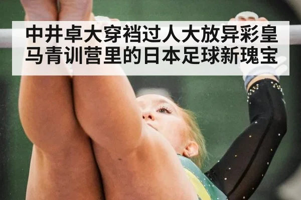 中井卓大穿裆过人大放异彩皇马青训营里的日本足球新瑰宝