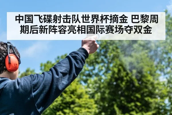 中国飞碟射击队世界杯摘金 巴黎周期后新阵容亮相国际赛场夺双金